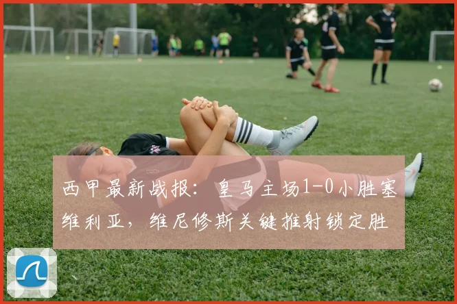 西甲最新战报:皇马主场1-0小胜塞维利亚,维尼修斯关键推射锁定胜局