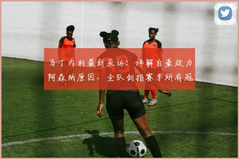 马丁内利最新采访:详解自豪效力阿森纳原因,全队剑指赛季所有冠军