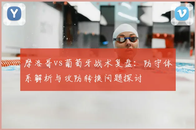 摩洛哥vs葡萄牙战术复盘：防守体系解析与攻防转换问题探讨