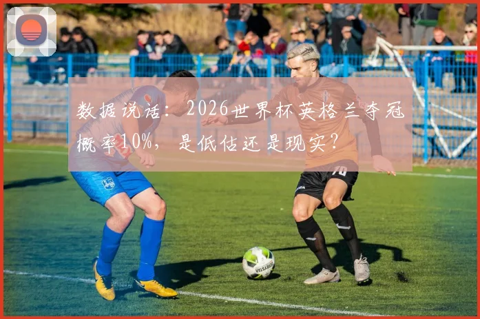数据说话:2026世界杯英格兰夺冠概率10%,是低估还是现实?